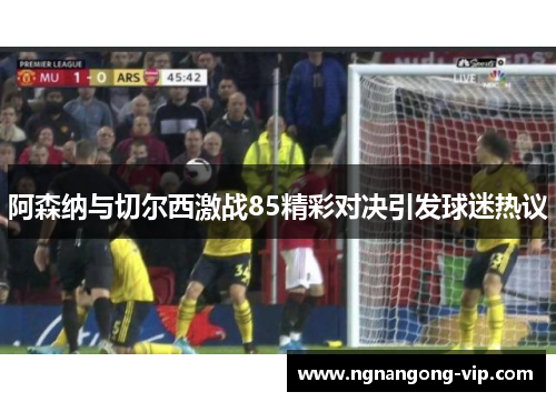 阿森纳与切尔西激战85精彩对决引发球迷热议 阿森纳与切尔西激战85精彩对决引发球迷热议