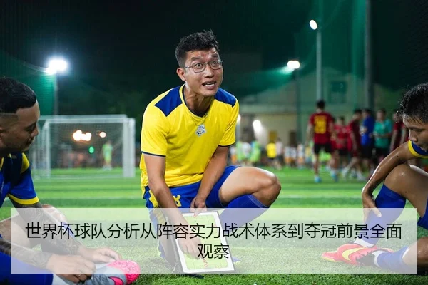 世界杯球队分析从阵容实力战术体系到夺冠前景全面观察