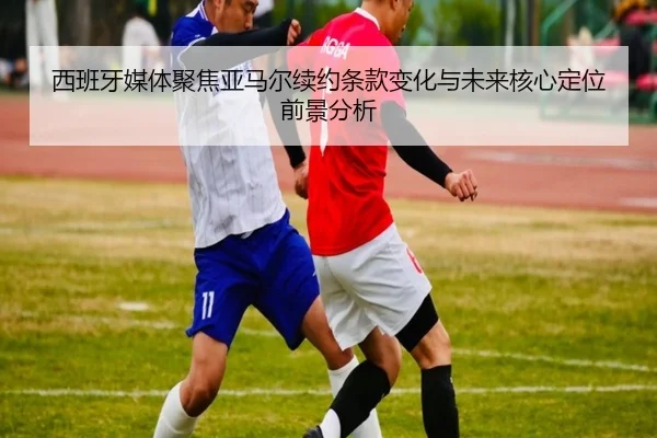 西班牙媒体聚焦亚马尔续约条款变化与未来核心定位前景分析