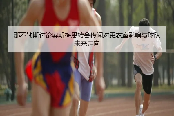 那不勒斯讨论奥斯梅恩转会传闻对更衣室影响与球队未来走向